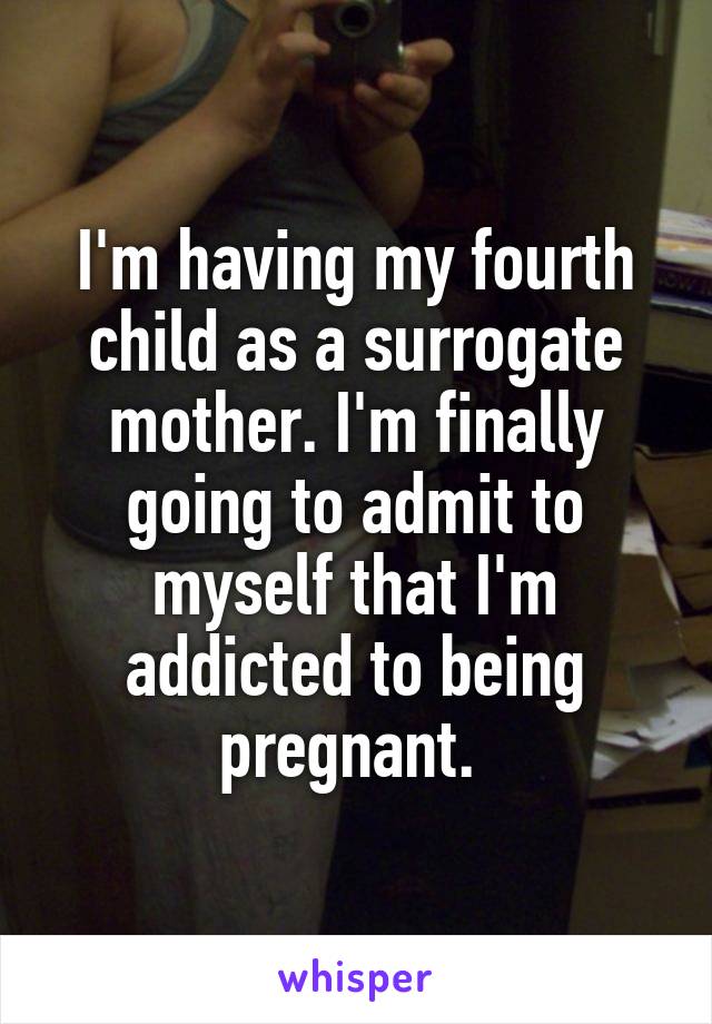 I'm having my fourth child as a surrogate mother. I'm finally going to admit to myself that I'm addicted to being pregnant. 