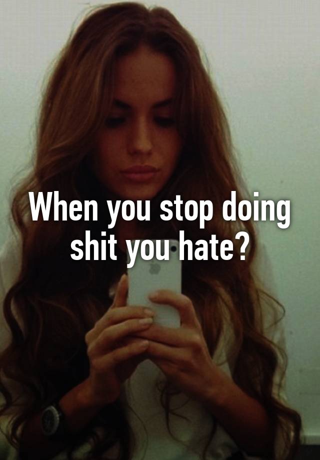 When you stop doing shit you hate?