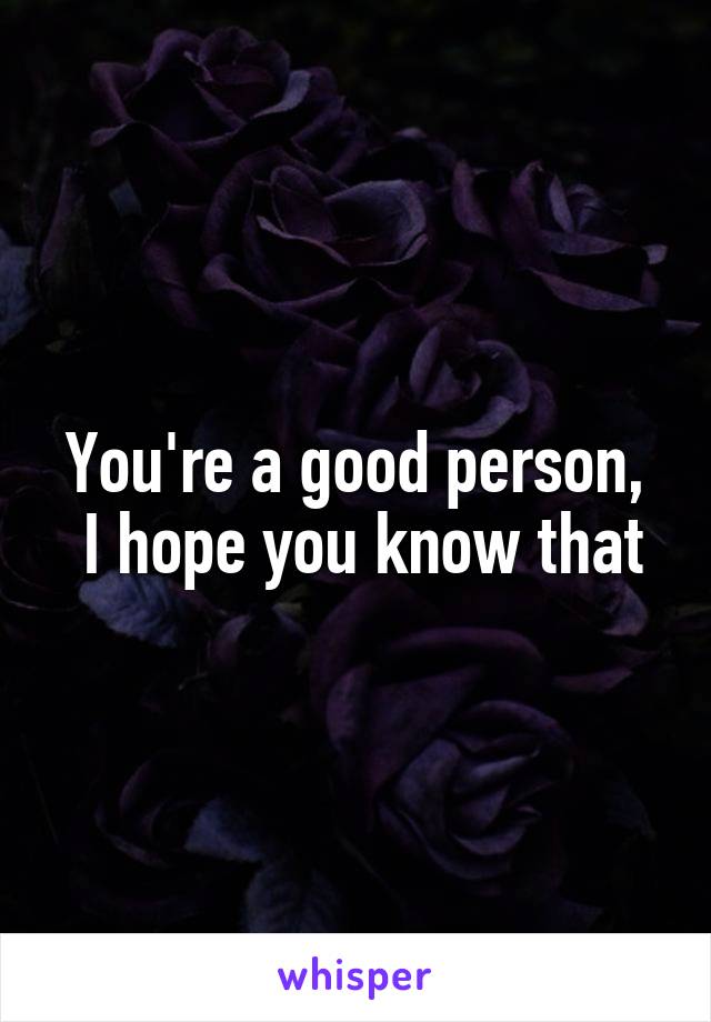 You're a good person,
 I hope you know that