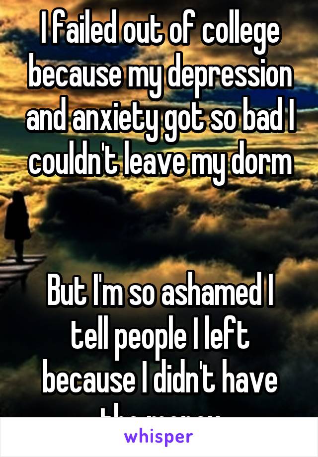 I failed out of college because my depression and anxiety got so bad I couldn't leave my dorm


But I'm so ashamed I tell people I left because I didn't have the money