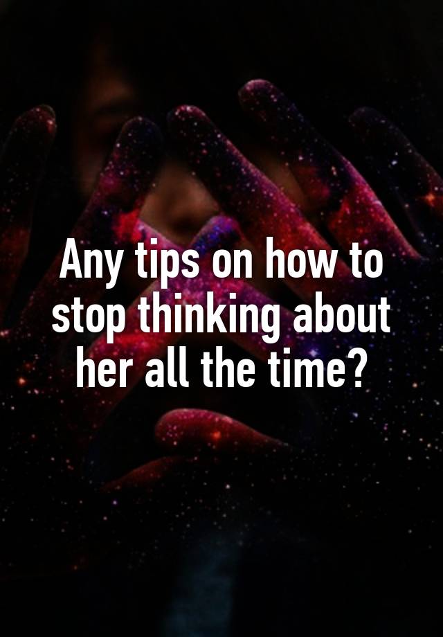 Any Tips On How To Stop Thinking About Her All The Time 