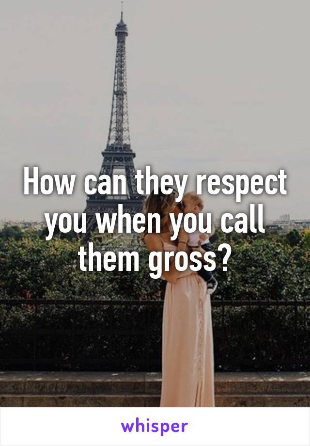 How can they respect you when you call them gross?