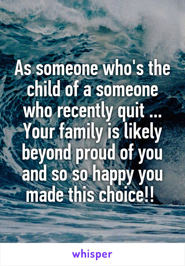 As someone who's the child of a someone who recently quit ... Your family is likely beyond proud of you and so so happy you made this choice!! 
