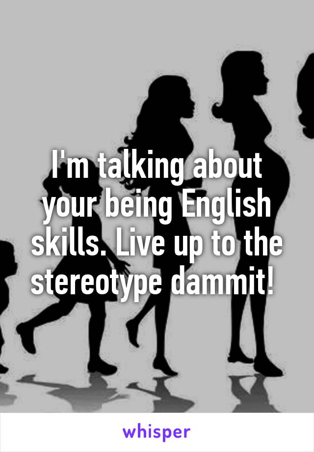 I'm talking about your being English skills. Live up to the stereotype dammit! 