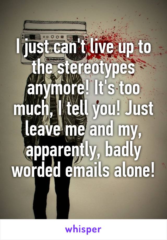 I just can't live up to the stereotypes anymore! It's too much, I tell you! Just leave me and my, apparently, badly worded emails alone! 