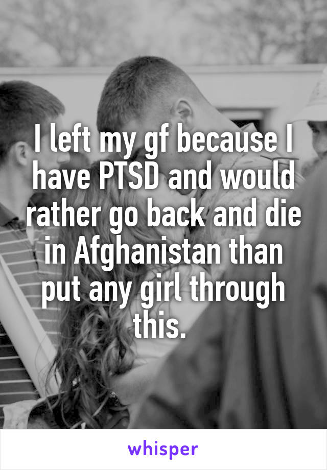 I left my gf because I have PTSD and would rather go back and die in Afghanistan than put any girl through this. 