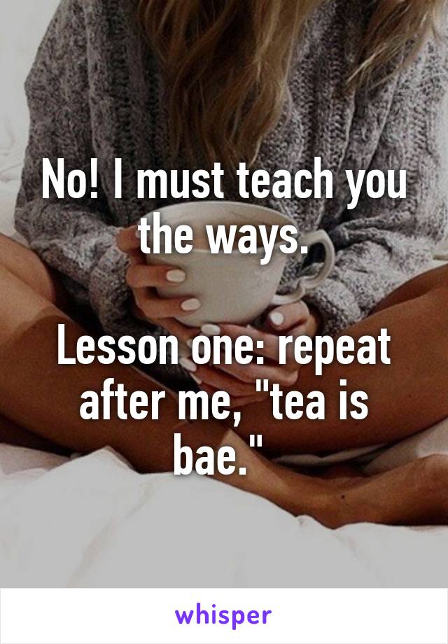 No! I must teach you the ways.

Lesson one: repeat after me, "tea is bae." 