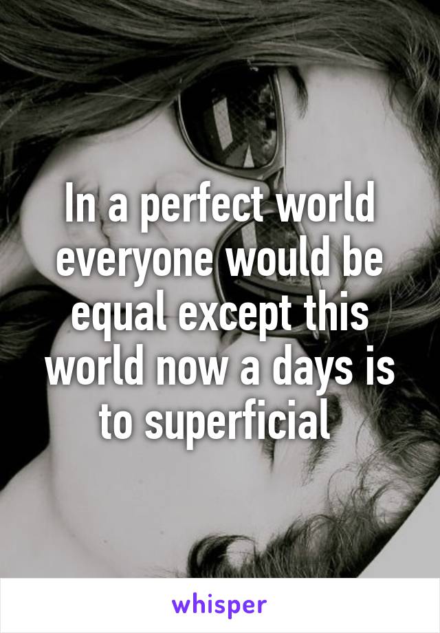 In a perfect world everyone would be equal except this world now a days is to superficial 