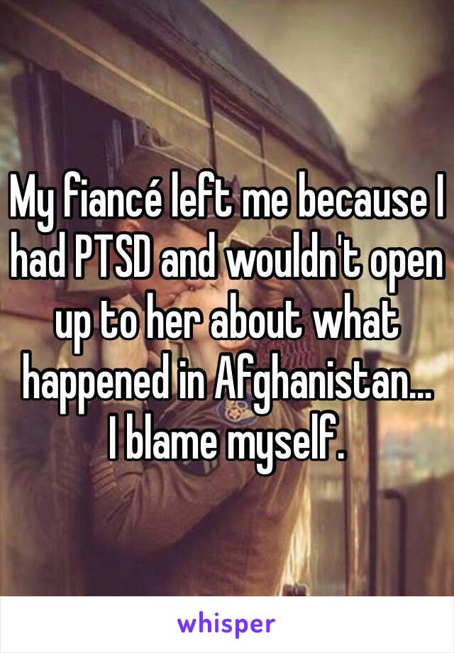 My fiancé left me because I had PTSD and wouldn't open up to her about what happened in Afghanistan...
I blame myself. 