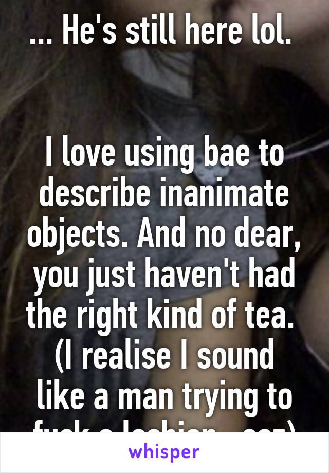 ... He's still here lol. 


I love using bae to describe inanimate objects. And no dear, you just haven't had the right kind of tea. 
(I realise I sound like a man trying to fuck a lesbian...soz)