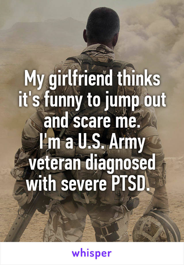 My girlfriend thinks it's funny to jump out and scare me.
I'm a U.S. Army veteran diagnosed with severe PTSD.  
