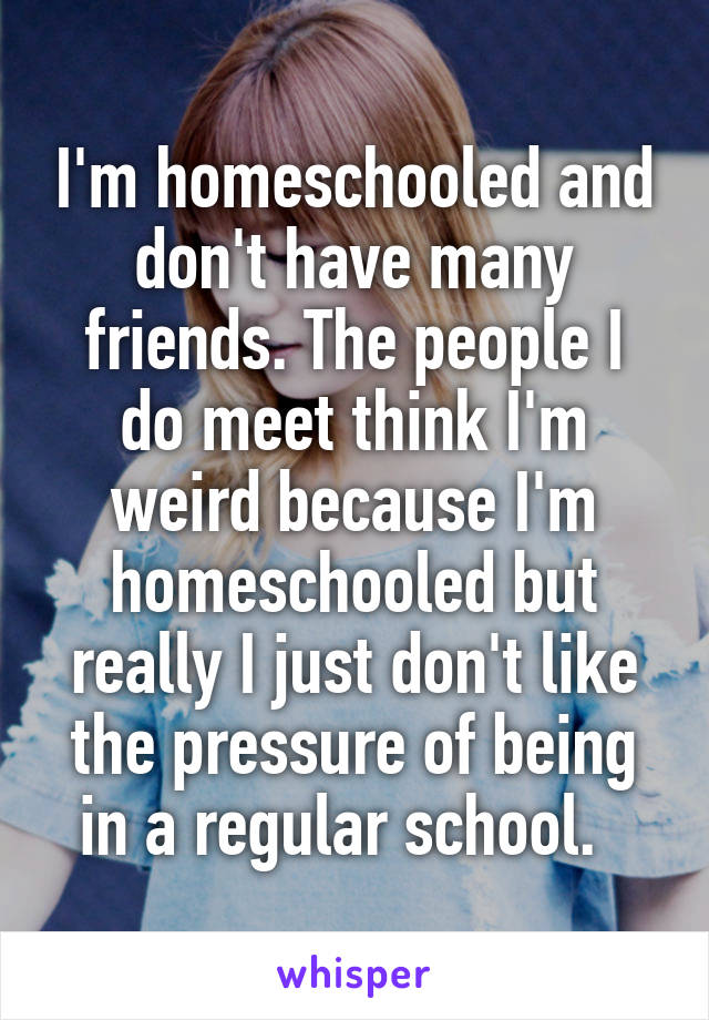 I'm homeschooled and don't have many friends. The people I do meet think I'm weird because I'm homeschooled but really I just don't like the pressure of being in a regular school.  