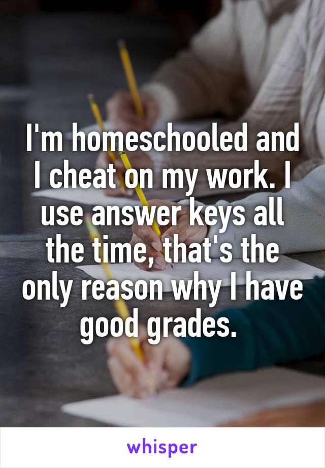 I'm homeschooled and I cheat on my work. I use answer keys all the time, that's the only reason why I have good grades. 