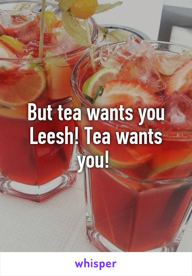 But tea wants you Leesh! Tea wants you! 