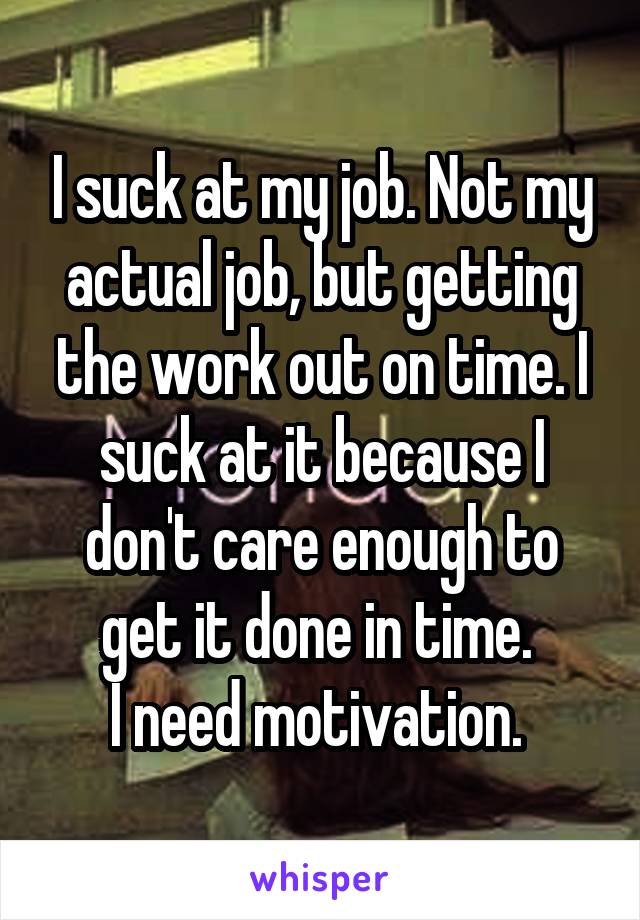 I suck at my job. Not my actual job, but getting the work out on time. I suck at it because I don't care enough to get it done in time. 
I need motivation. 