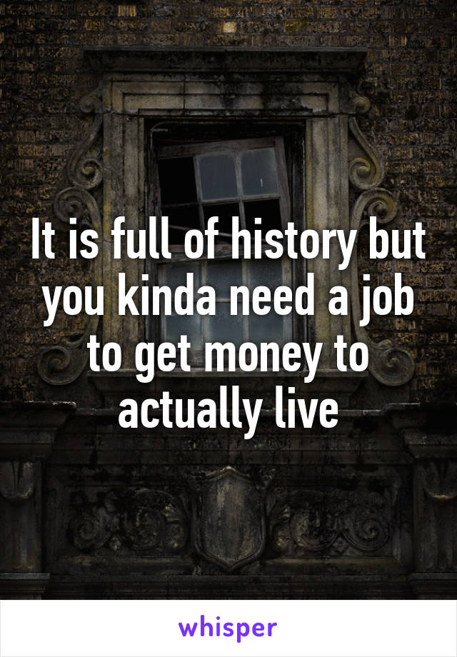 It is full of history but you kinda need a job to get money to actually live