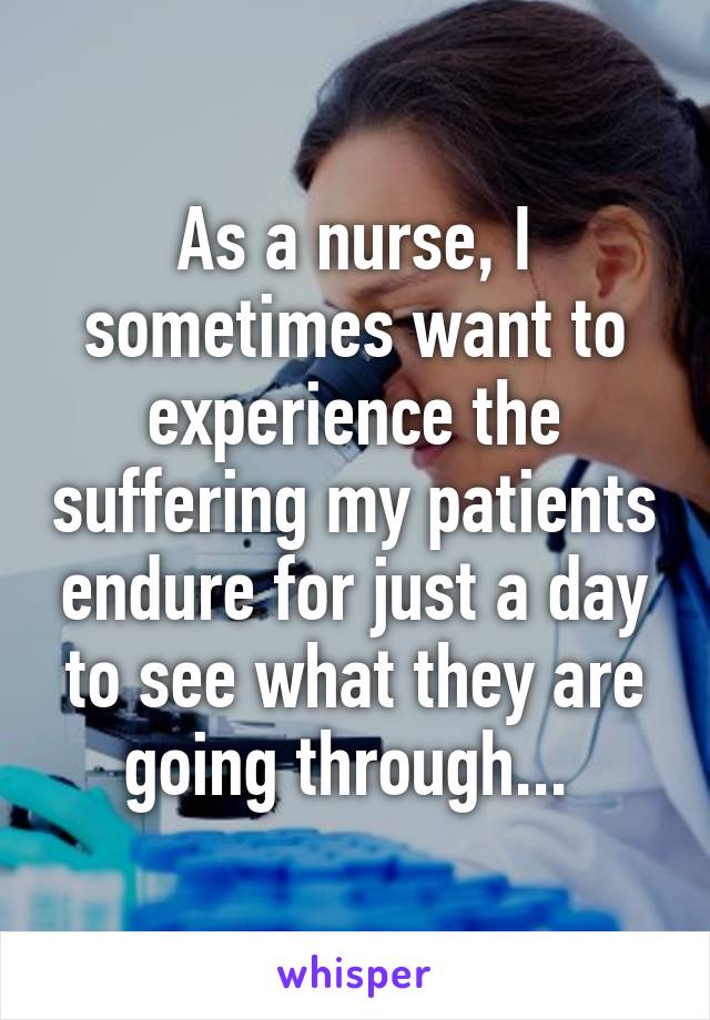 As a nurse, I sometimes want to experience the suffering my patients endure for just a day to see what they are going through... 