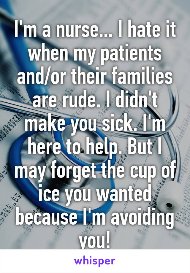 I'm a nurse... I hate it when my patients and/or their families are rude. I didn't make you sick. I'm here to help. But I may forget the cup of ice you wanted because I'm avoiding you!