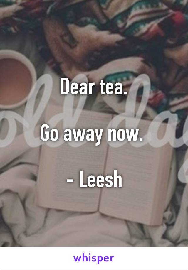 Dear tea.

Go away now. 

- Leesh