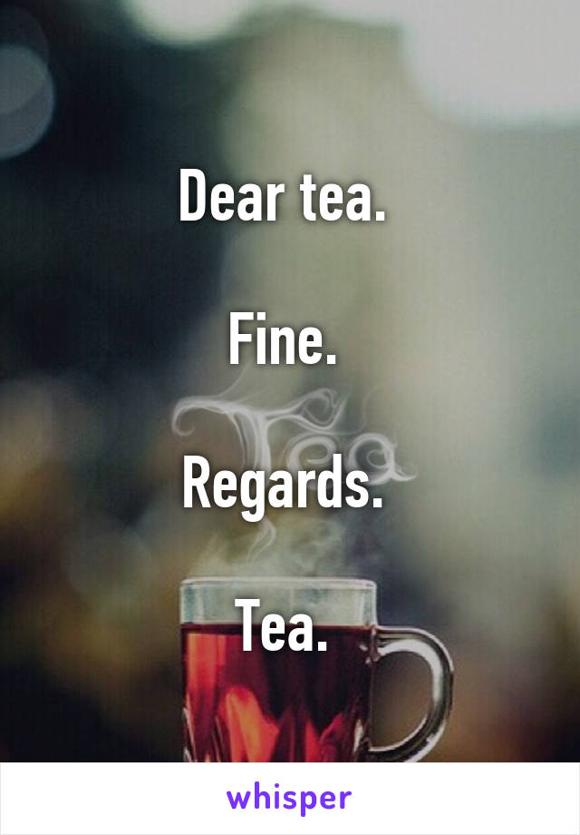 Dear tea. 

Fine. 

Regards. 

Tea. 