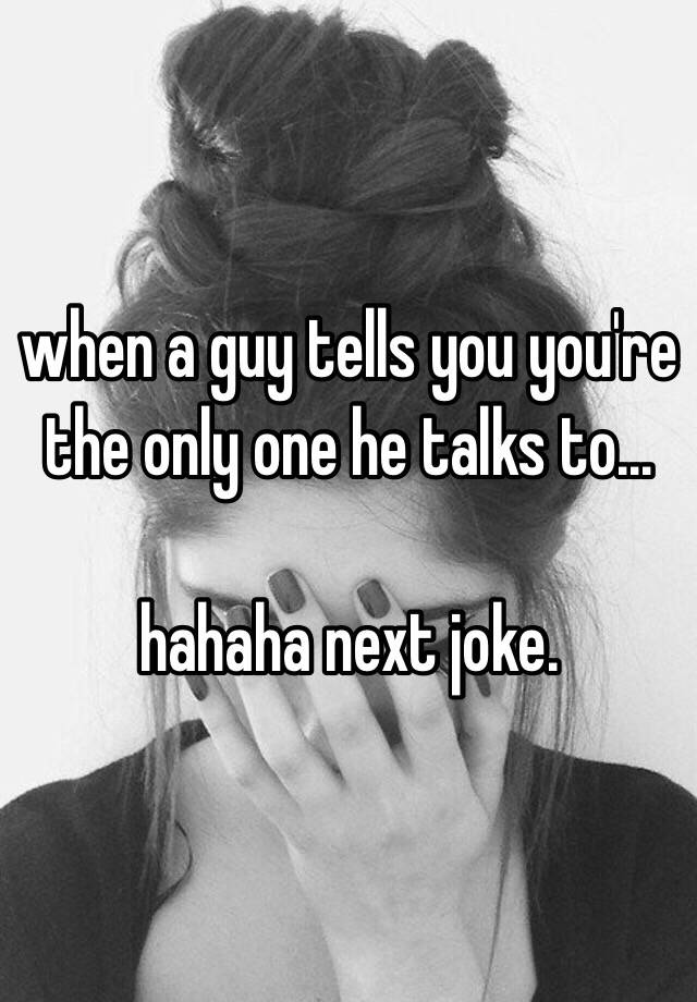 when-a-guy-tells-you-you-re-the-only-one-he-talks-to-hahaha-next-joke