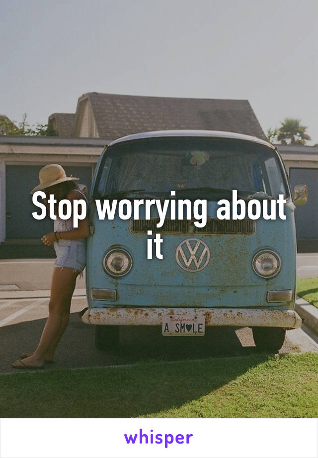 Stop worrying about it 