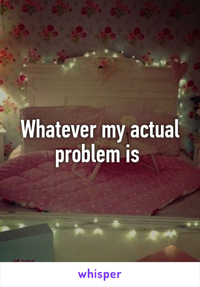 Whatever my actual problem is 