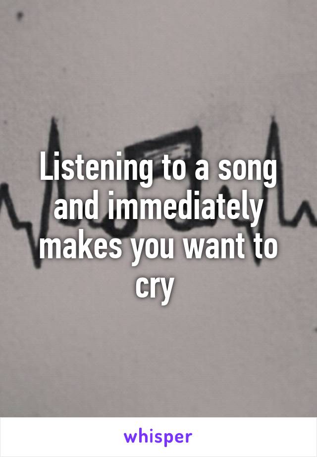 Listening to a song and immediately makes you want to cry 