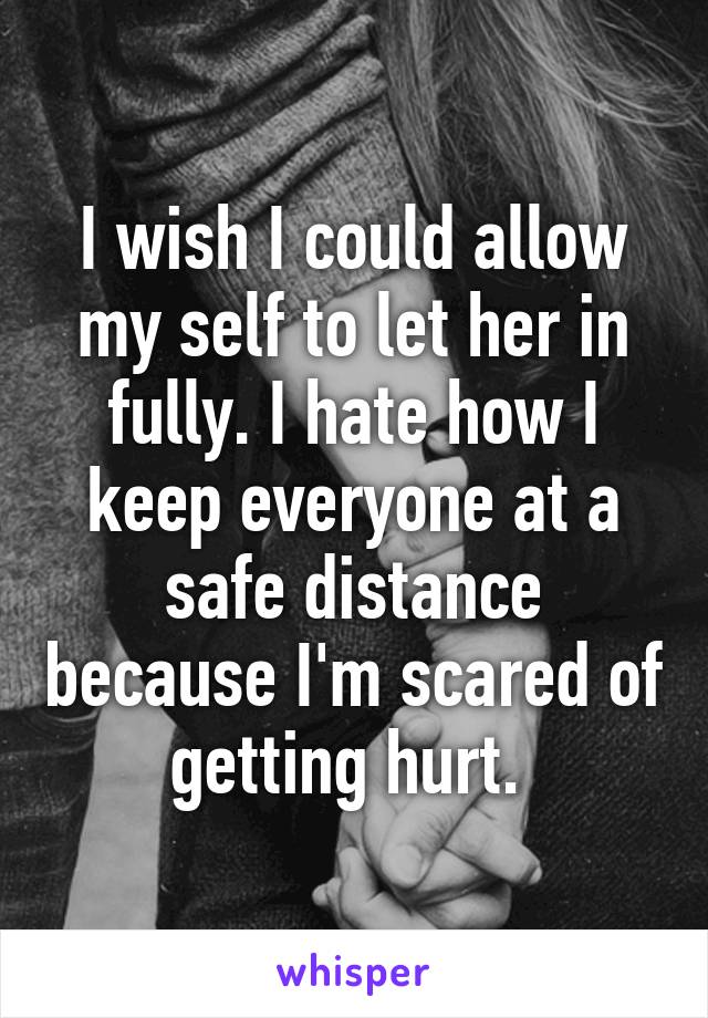 I wish I could allow my self to let her in fully. I hate how I keep everyone at a safe distance because I'm scared of getting hurt. 