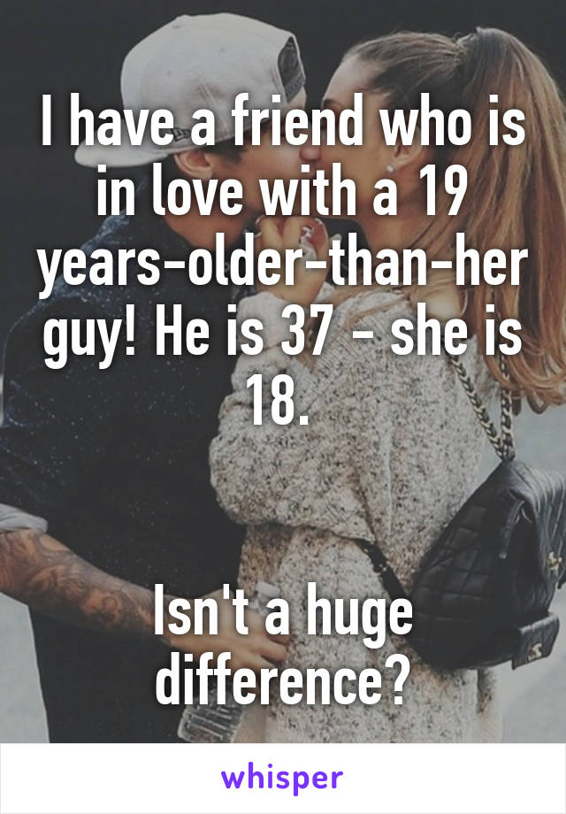 I have a friend who is in love with a 19 years-older-than-her guy! He is 37 - she is 18. 


Isn't a huge difference?