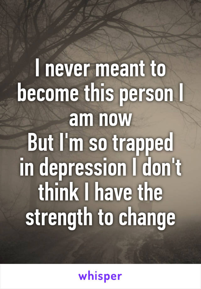 I never meant to become this person I am now
But I'm so trapped in depression I don't think I have the strength to change