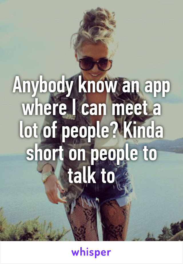 Anybody know an app where I can meet a lot of people? Kinda short on people to talk to