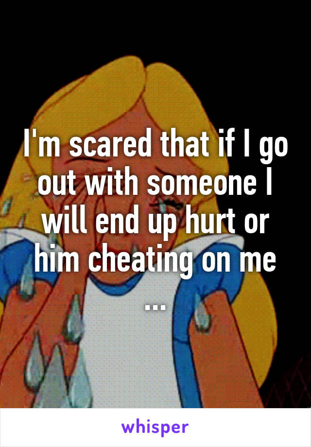 I'm scared that if I go out with someone I will end up hurt or him cheating on me ...