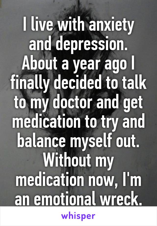 I live with anxiety and depression. About a year ago I finally decided to talk to my doctor and get medication to try and balance myself out. Without my medication now, I'm an emotional wreck.