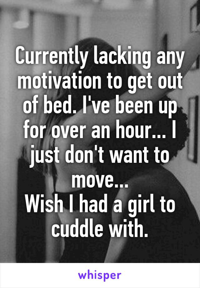 Currently lacking any motivation to get out of bed. I've been up for over an hour... I just don't want to move...
Wish I had a girl to cuddle with.