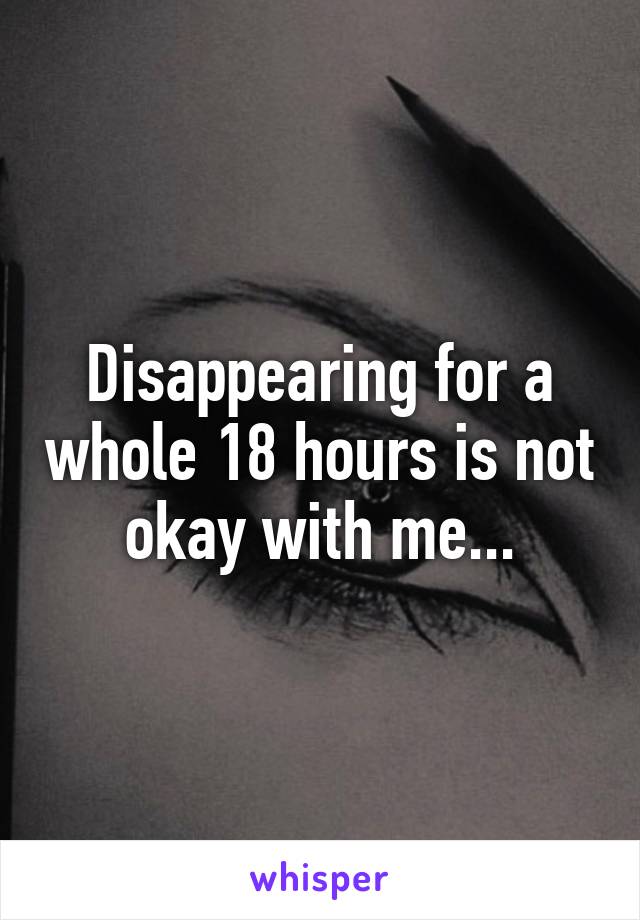 Disappearing for a whole 18 hours is not okay with me...