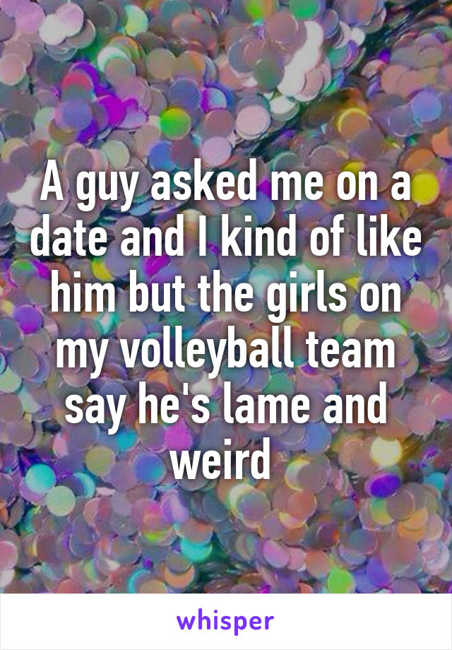 A guy asked me on a date and I kind of like him but the girls on my volleyball team say he's lame and weird 