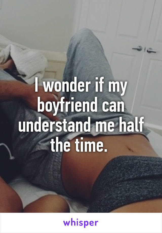 I wonder if my boyfriend can understand me half the time. 