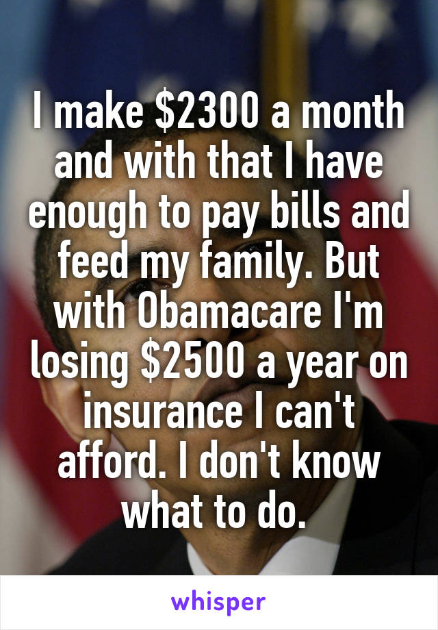 I make $2300 a month and with that I have enough to pay bills and feed my family. But with Obamacare I'm losing $2500 a year on insurance I can't afford. I don't know what to do. 