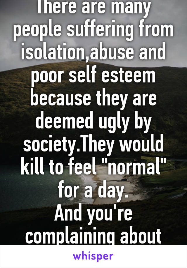 There are many people suffering from isolation,abuse and poor self esteem because they are deemed ugly by society.They would kill to feel "normal" for a day.
And you're complaining about being pretty?