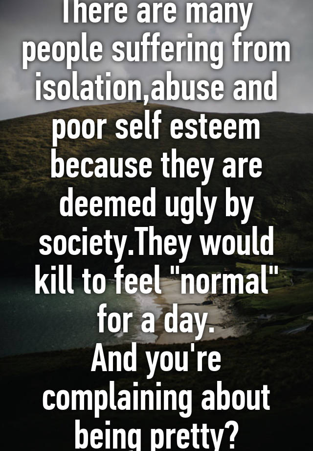 There are many people suffering from isolation,abuse and poor self esteem because they are deemed ugly by society.They would kill to feel "normal" for a day.
And you're complaining about being pretty?