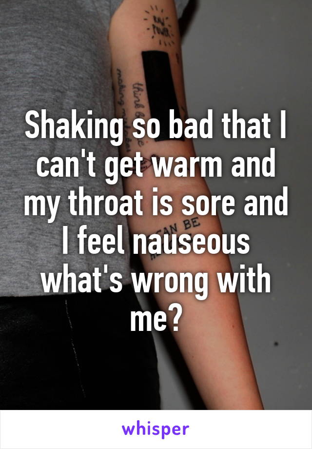 Shaking so bad that I can't get warm and my throat is sore and I feel nauseous what's wrong with me?