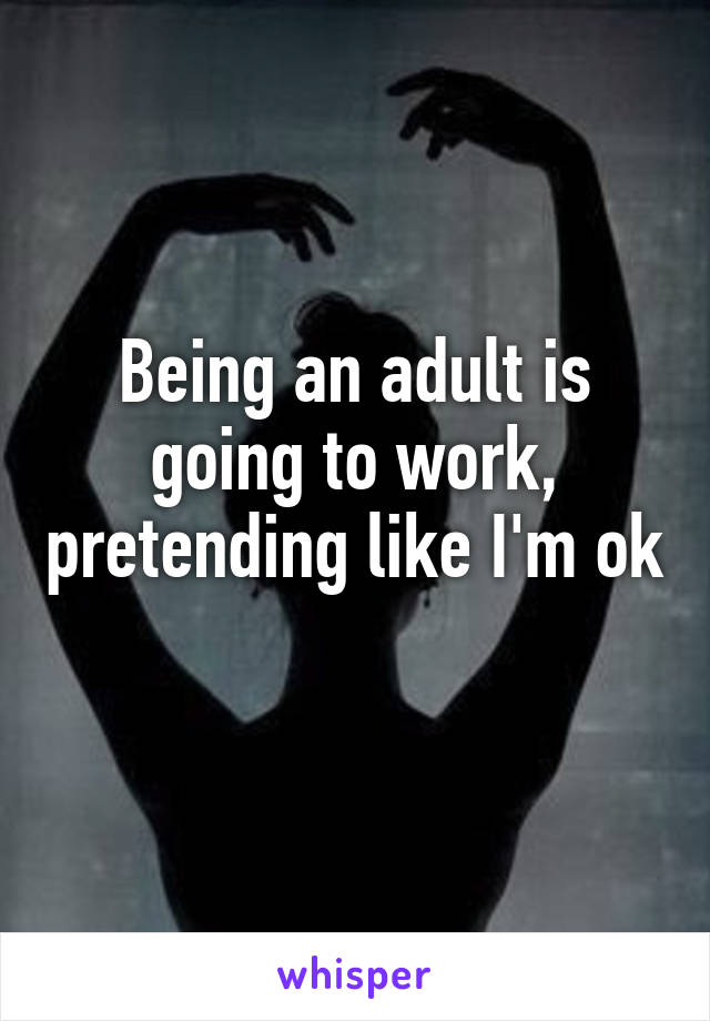 Being an adult is going to work, pretending like I'm ok 