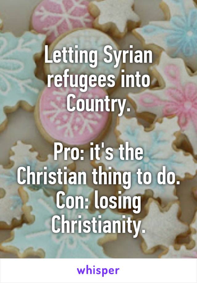 Letting Syrian refugees into Country.

Pro: it's the Christian thing to do.
Con: losing Christianity.