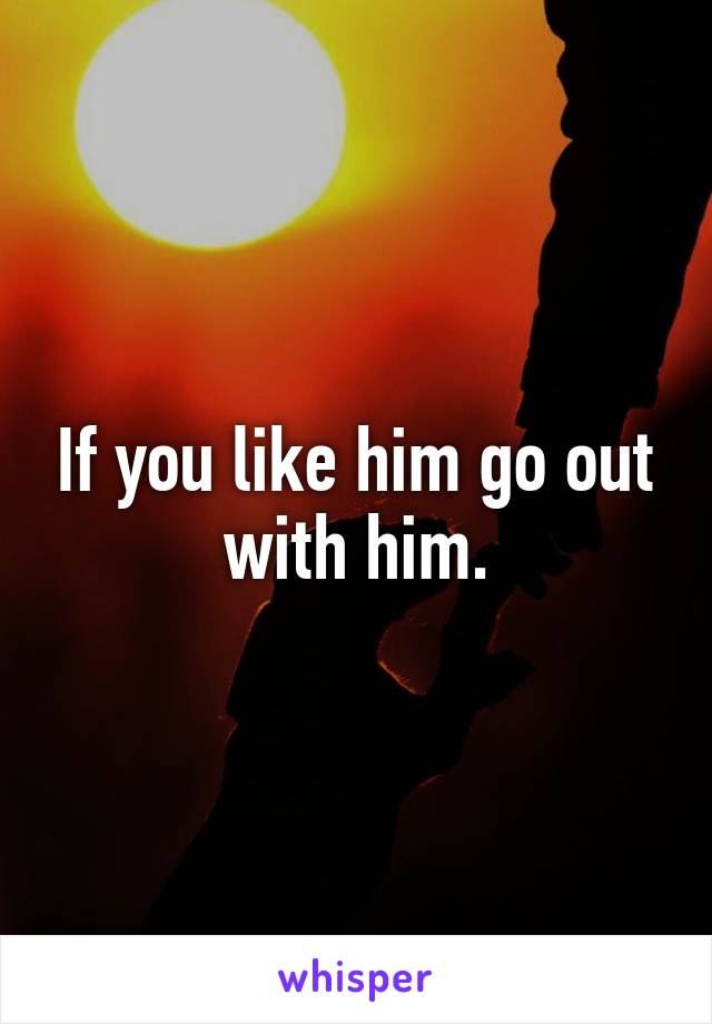 If you like him go out with him.