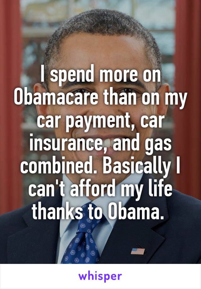 I spend more on Obamacare than on my car payment, car insurance, and gas combined. Basically I can't afford my life thanks to Obama. 