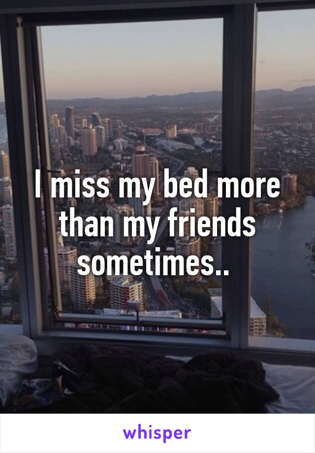 I miss my bed more than my friends sometimes.. 