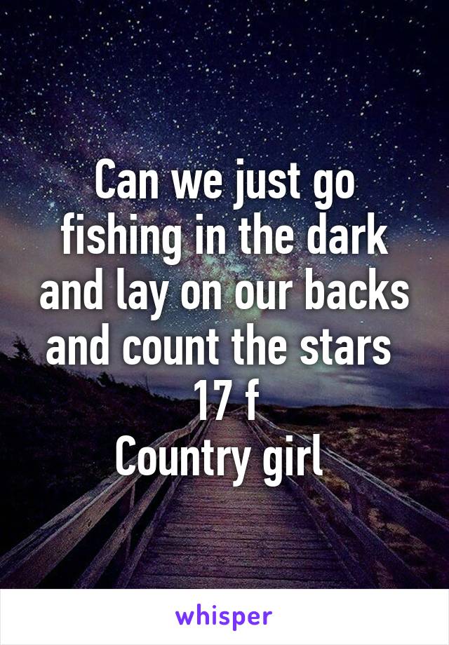 Can we just go fishing in the dark and lay on our backs and count the stars 
17 f
Country girl 