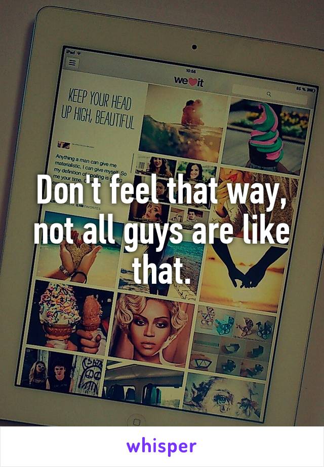 Don't feel that way, not all guys are like that.