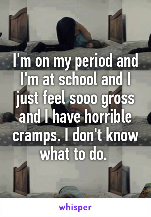 I'm on my period and I'm at school and I just feel sooo gross and I have horrible cramps. I don't know what to do. 